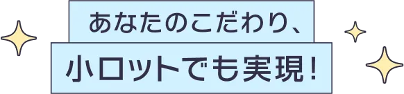 あなたのこだわり、小ロットでも実現！